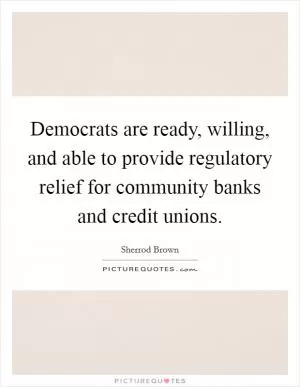 Democrats are ready, willing, and able to provide regulatory relief for community banks and credit unions Picture Quote #1