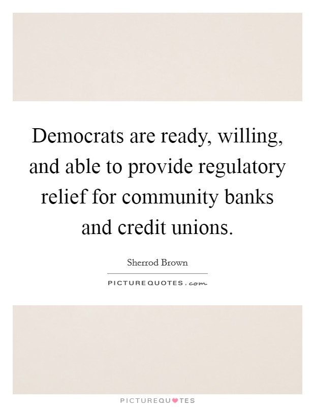 Democrats are ready, willing, and able to provide regulatory relief for community banks and credit unions. Picture Quote #1