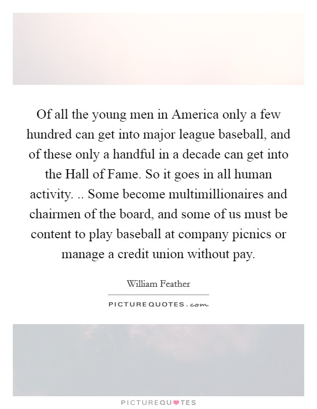 Of all the young men in America only a few hundred can get into major league baseball, and of these only a handful in a decade can get into the Hall of Fame. So it goes in all human activity. .. Some become multimillionaires and chairmen of the board, and some of us must be content to play baseball at company picnics or manage a credit union without pay. Picture Quote #1