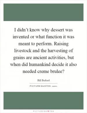 I didn’t know why dessert was invented or what function it was meant to perform. Raising livestock and the harvesting of grains are ancient activities, but when did humankind decide it also needed creme brulee? Picture Quote #1