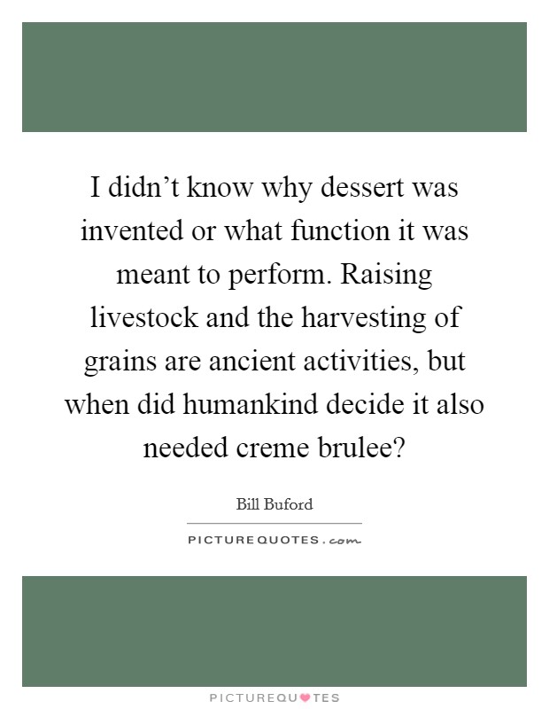 I didn't know why dessert was invented or what function it was meant to perform. Raising livestock and the harvesting of grains are ancient activities, but when did humankind decide it also needed creme brulee? Picture Quote #1