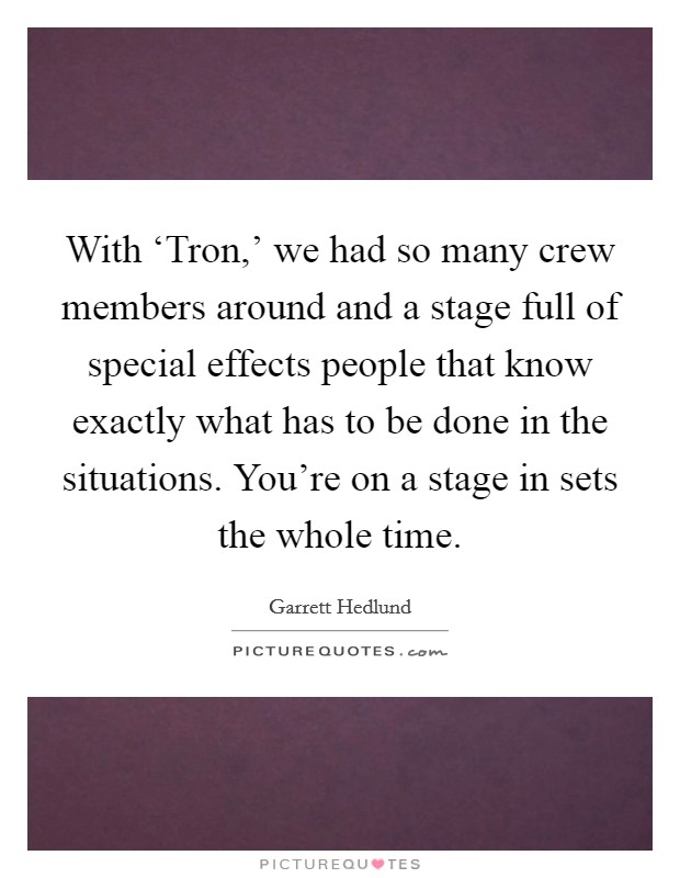 With ‘Tron,' we had so many crew members around and a stage full of special effects people that know exactly what has to be done in the situations. You're on a stage in sets the whole time. Picture Quote #1