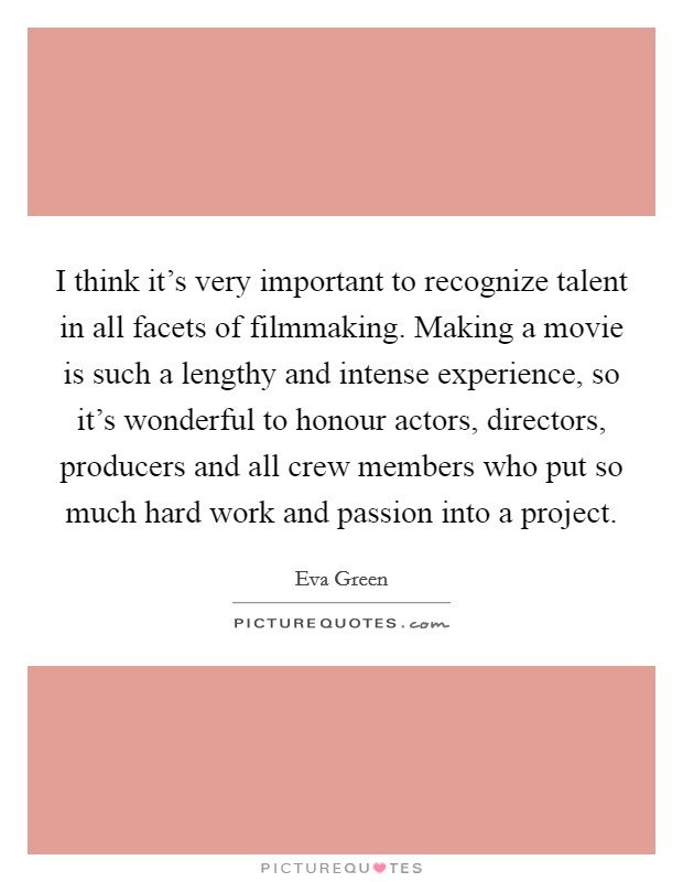I think it's very important to recognize talent in all facets of filmmaking. Making a movie is such a lengthy and intense experience, so it's wonderful to honour actors, directors, producers and all crew members who put so much hard work and passion into a project. Picture Quote #1