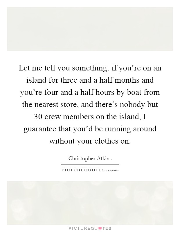 Let me tell you something: if you're on an island for three and a half months and you're four and a half hours by boat from the nearest store, and there's nobody but 30 crew members on the island, I guarantee that you'd be running around without your clothes on. Picture Quote #1