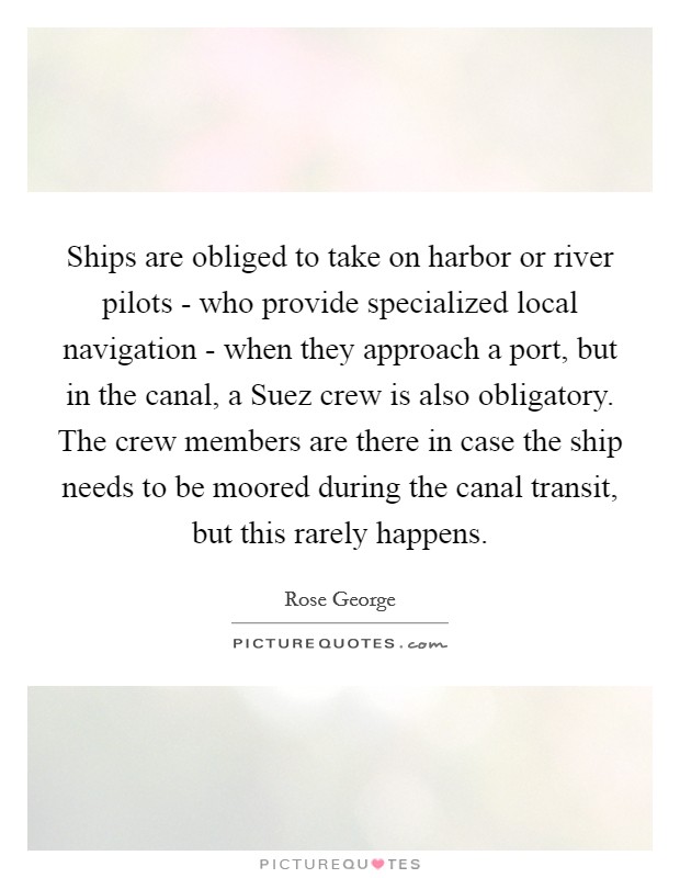 Ships are obliged to take on harbor or river pilots - who provide specialized local navigation - when they approach a port, but in the canal, a Suez crew is also obligatory. The crew members are there in case the ship needs to be moored during the canal transit, but this rarely happens. Picture Quote #1