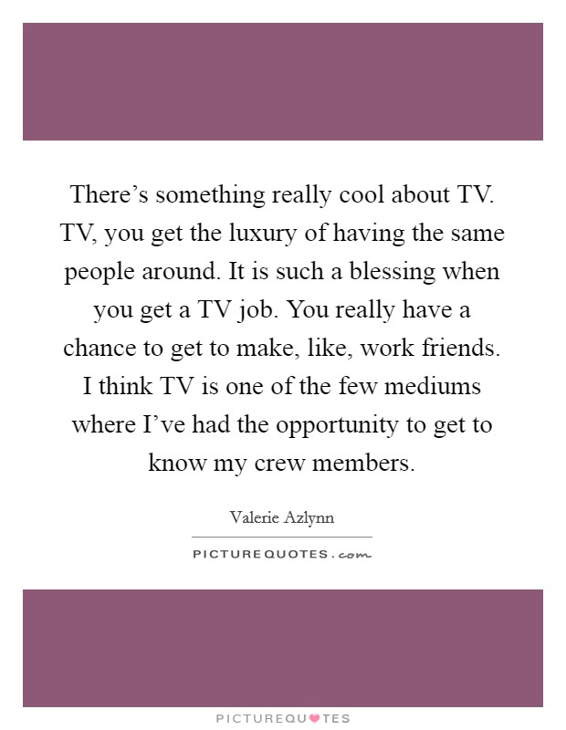 There's something really cool about TV. TV, you get the luxury of having the same people around. It is such a blessing when you get a TV job. You really have a chance to get to make, like, work friends. I think TV is one of the few mediums where I've had the opportunity to get to know my crew members. Picture Quote #1