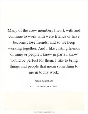Many of the crew members I work with and continue to work with were friends or have become close friends, and so we keep working together. And I like casting friends of mine or people I know in parts I know would be perfect for them. I like to bring things and people that mean something to me in to my work Picture Quote #1
