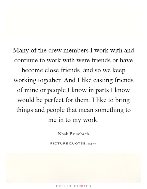 Many of the crew members I work with and continue to work with were friends or have become close friends, and so we keep working together. And I like casting friends of mine or people I know in parts I know would be perfect for them. I like to bring things and people that mean something to me in to my work. Picture Quote #1