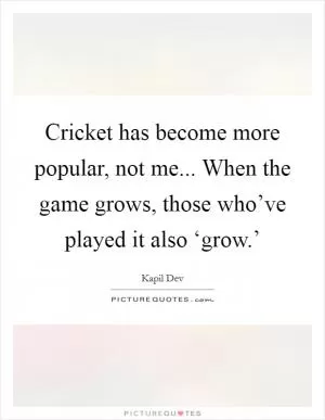 Cricket has become more popular, not me... When the game grows, those who’ve played it also ‘grow.’ Picture Quote #1