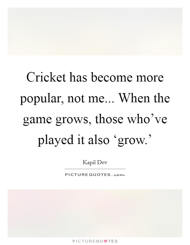 Cricket has become more popular, not me... When the game grows, those who've played it also ‘grow.' Picture Quote #1