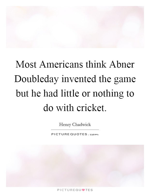 Most Americans think Abner Doubleday invented the game but he had little or nothing to do with cricket. Picture Quote #1