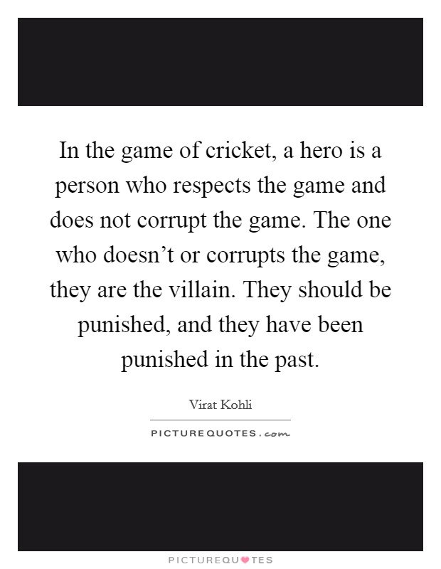 In the game of cricket, a hero is a person who respects the game and does not corrupt the game. The one who doesn't or corrupts the game, they are the villain. They should be punished, and they have been punished in the past. Picture Quote #1