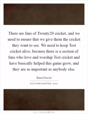 There are fans of Twenty20 cricket, and we need to ensure that we give them the cricket they want to see. We need to keep Test cricket alive, because there is a section of fans who love and worship Test cricket and have basically helped this game grow, and they are as important as anybody else Picture Quote #1