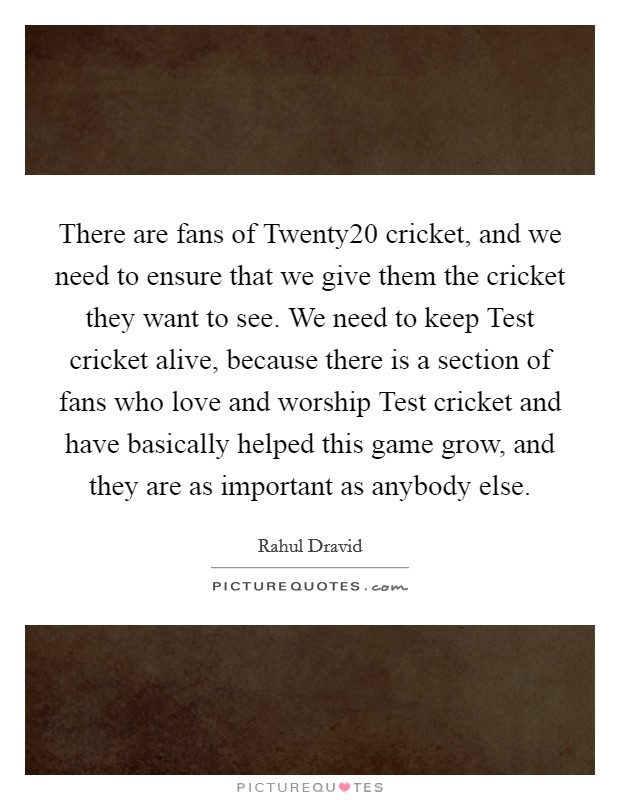 There are fans of Twenty20 cricket, and we need to ensure that we give them the cricket they want to see. We need to keep Test cricket alive, because there is a section of fans who love and worship Test cricket and have basically helped this game grow, and they are as important as anybody else. Picture Quote #1