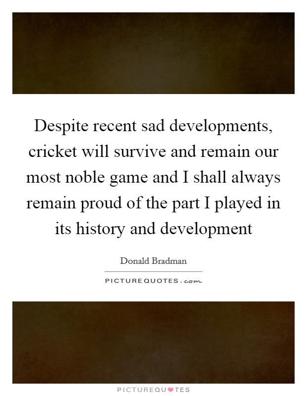 Despite recent sad developments, cricket will survive and remain our most noble game and I shall always remain proud of the part I played in its history and development Picture Quote #1