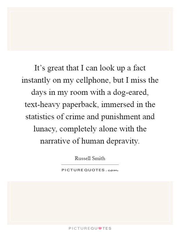 It's great that I can look up a fact instantly on my cellphone, but I miss the days in my room with a dog-eared, text-heavy paperback, immersed in the statistics of crime and punishment and lunacy, completely alone with the narrative of human depravity. Picture Quote #1