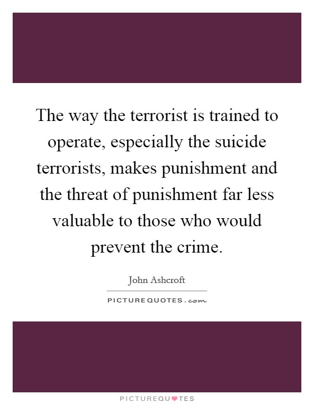 The way the terrorist is trained to operate, especially the suicide terrorists, makes punishment and the threat of punishment far less valuable to those who would prevent the crime. Picture Quote #1