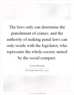 The laws only can determine the punishment of crimes, and the authority of making penal laws can only reside with the legislator, who represents the whole society united by the social compact Picture Quote #1