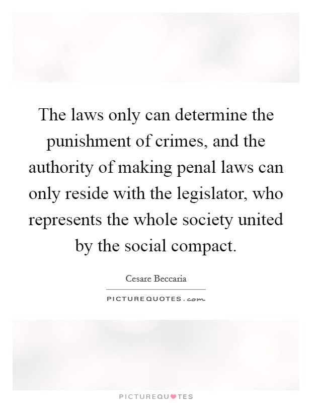 The laws only can determine the punishment of crimes, and the authority of making penal laws can only reside with the legislator, who represents the whole society united by the social compact. Picture Quote #1