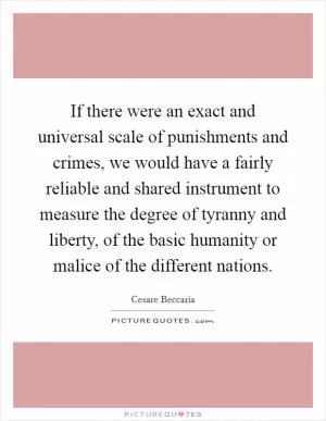If there were an exact and universal scale of punishments and crimes, we would have a fairly reliable and shared instrument to measure the degree of tyranny and liberty, of the basic humanity or malice of the different nations Picture Quote #1
