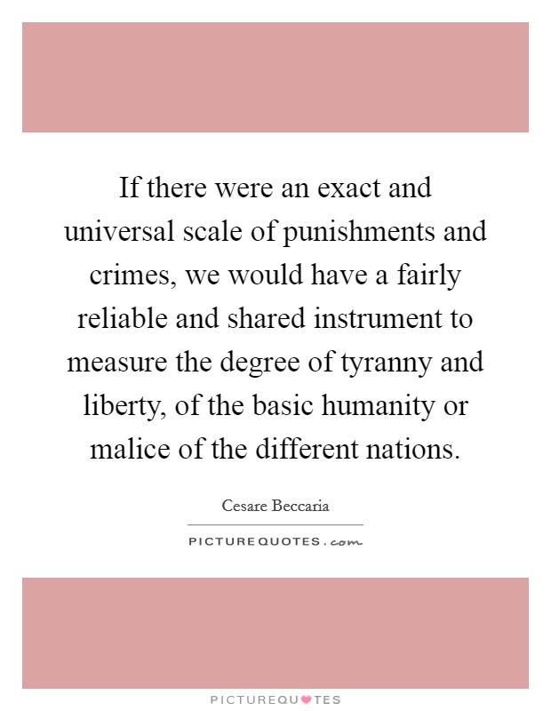 If there were an exact and universal scale of punishments and crimes, we would have a fairly reliable and shared instrument to measure the degree of tyranny and liberty, of the basic humanity or malice of the different nations. Picture Quote #1