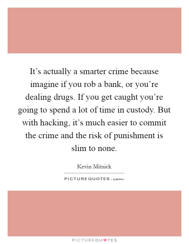 It's actually a smarter crime because imagine if you rob a bank, or you're dealing drugs. If you get caught you're going to spend a lot of time in custody. But with hacking, it's much easier to commit the crime and the risk of punishment is slim to none. Picture Quote #1