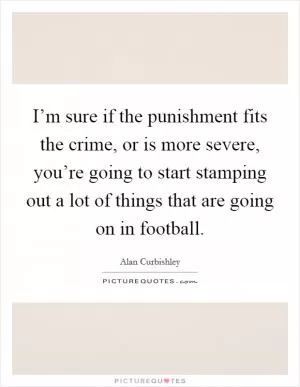 I’m sure if the punishment fits the crime, or is more severe, you’re going to start stamping out a lot of things that are going on in football Picture Quote #1