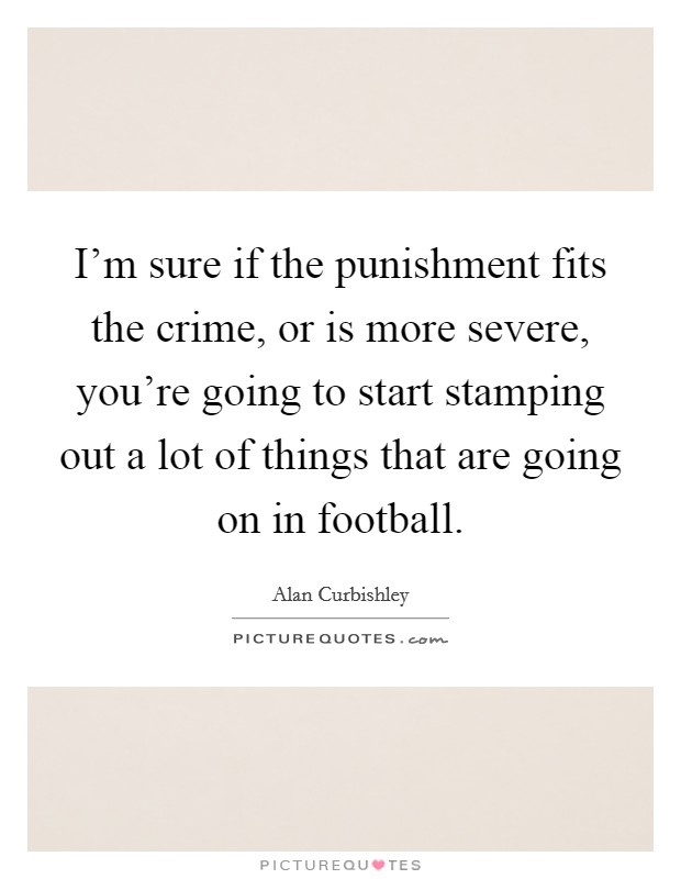 I'm sure if the punishment fits the crime, or is more severe, you're going to start stamping out a lot of things that are going on in football. Picture Quote #1
