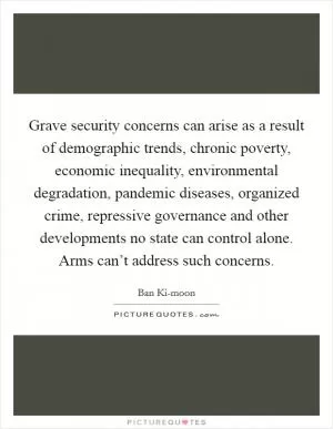 Grave security concerns can arise as a result of demographic trends, chronic poverty, economic inequality, environmental degradation, pandemic diseases, organized crime, repressive governance and other developments no state can control alone. Arms can’t address such concerns Picture Quote #1