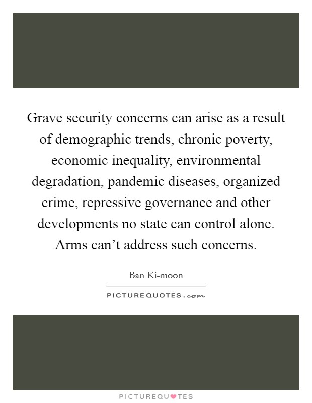 Grave security concerns can arise as a result of demographic trends, chronic poverty, economic inequality, environmental degradation, pandemic diseases, organized crime, repressive governance and other developments no state can control alone. Arms can't address such concerns. Picture Quote #1
