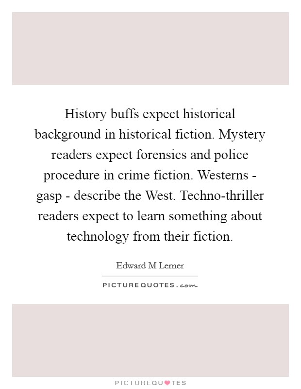 History buffs expect historical background in historical fiction. Mystery readers expect forensics and police procedure in crime fiction. Westerns - gasp - describe the West. Techno-thriller readers expect to learn something about technology from their fiction. Picture Quote #1