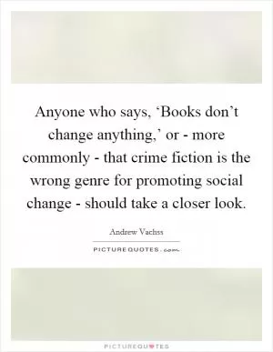 Anyone who says, ‘Books don’t change anything,’ or - more commonly - that crime fiction is the wrong genre for promoting social change - should take a closer look Picture Quote #1