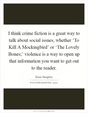 I think crime fiction is a great way to talk about social issues, whether ‘To Kill A Mockingbird’ or ‘The Lovely Bones;’ violence is a way to open up that information you want to get out to the reader Picture Quote #1