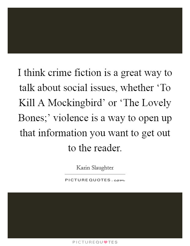 I think crime fiction is a great way to talk about social issues, whether ‘To Kill A Mockingbird' or ‘The Lovely Bones;' violence is a way to open up that information you want to get out to the reader. Picture Quote #1