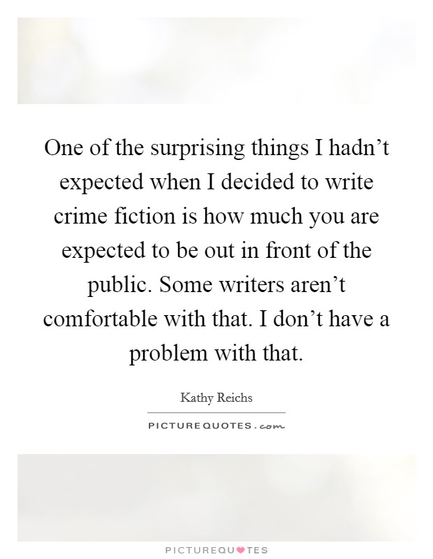 One of the surprising things I hadn't expected when I decided to write crime fiction is how much you are expected to be out in front of the public. Some writers aren't comfortable with that. I don't have a problem with that. Picture Quote #1