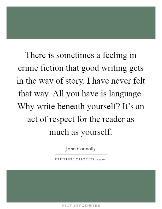 There is sometimes a feeling in crime fiction that good writing gets in the way of story. I have never felt that way. All you have is language. Why write beneath yourself? It's an act of respect for the reader as much as yourself. Picture Quote #1