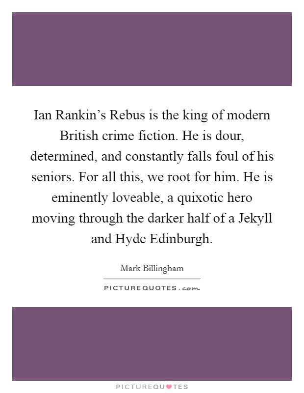 Ian Rankin's Rebus is the king of modern British crime fiction. He is dour, determined, and constantly falls foul of his seniors. For all this, we root for him. He is eminently loveable, a quixotic hero moving through the darker half of a Jekyll and Hyde Edinburgh. Picture Quote #1