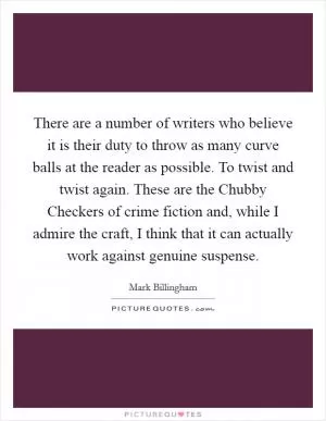 There are a number of writers who believe it is their duty to throw as many curve balls at the reader as possible. To twist and twist again. These are the Chubby Checkers of crime fiction and, while I admire the craft, I think that it can actually work against genuine suspense Picture Quote #1