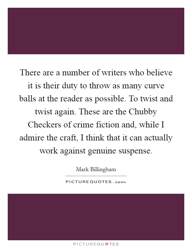 There are a number of writers who believe it is their duty to throw as many curve balls at the reader as possible. To twist and twist again. These are the Chubby Checkers of crime fiction and, while I admire the craft, I think that it can actually work against genuine suspense. Picture Quote #1