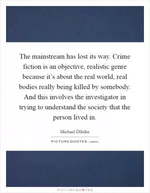 The mainstream has lost its way. Crime fiction is an objective, realistic genre because it’s about the real world, real bodies really being killed by somebody. And this involves the investigator in trying to understand the society that the person lived in Picture Quote #1