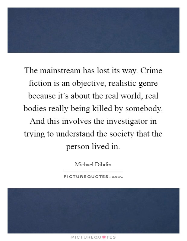 The mainstream has lost its way. Crime fiction is an objective, realistic genre because it's about the real world, real bodies really being killed by somebody. And this involves the investigator in trying to understand the society that the person lived in. Picture Quote #1