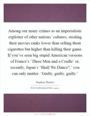 Among our many crimes as an imperialistic exploiter of other nations’ cultures, stealing their movies ranks lower than selling them cigarettes but higher than killing their game. If you’ve seen big stupid American versions of France’s ‘Three Men and a Cradle’ or, recently, Japan’s ‘Shall We Dance?,’ you can only mutter: ‘Guilty, guilty, guilty.’ Picture Quote #1