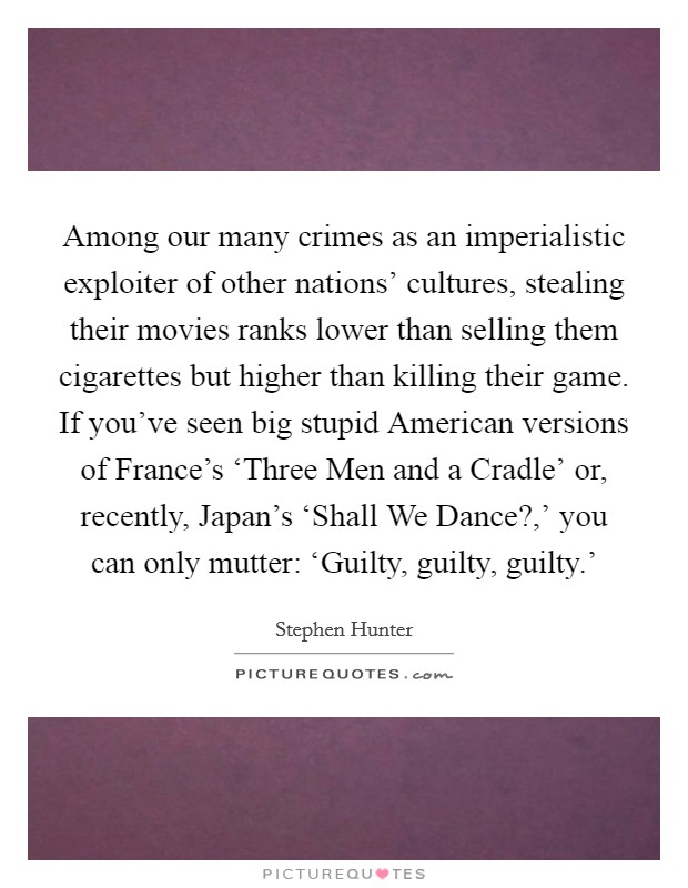 Among our many crimes as an imperialistic exploiter of other nations' cultures, stealing their movies ranks lower than selling them cigarettes but higher than killing their game. If you've seen big stupid American versions of France's ‘Three Men and a Cradle' or, recently, Japan's ‘Shall We Dance?,' you can only mutter: ‘Guilty, guilty, guilty.' Picture Quote #1