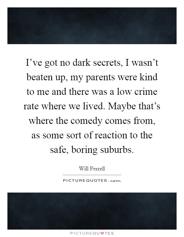 I've got no dark secrets, I wasn't beaten up, my parents were kind to me and there was a low crime rate where we lived. Maybe that's where the comedy comes from, as some sort of reaction to the safe, boring suburbs. Picture Quote #1