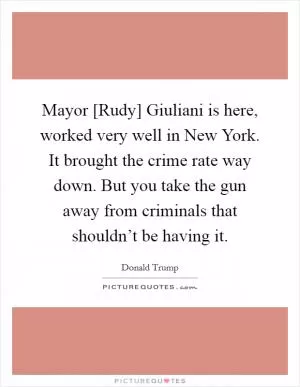 Mayor [Rudy] Giuliani is here, worked very well in New York. It brought the crime rate way down. But you take the gun away from criminals that shouldn’t be having it Picture Quote #1
