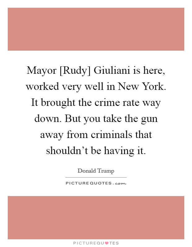 Mayor [Rudy] Giuliani is here, worked very well in New York. It brought the crime rate way down. But you take the gun away from criminals that shouldn't be having it. Picture Quote #1