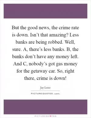 But the good news, the crime rate is down. Isn’t that amazing? Less banks are being robbed. Well, sure. A, there’s less banks. B, the banks don’t have any money left. And C, nobody’s got gas money for the getaway car. So, right there, crime is down! Picture Quote #1