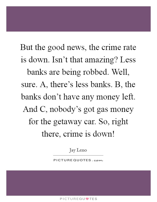 But the good news, the crime rate is down. Isn't that amazing? Less banks are being robbed. Well, sure. A, there's less banks. B, the banks don't have any money left. And C, nobody's got gas money for the getaway car. So, right there, crime is down! Picture Quote #1