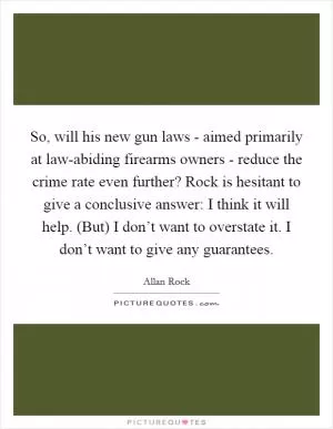 So, will his new gun laws - aimed primarily at law-abiding firearms owners - reduce the crime rate even further? Rock is hesitant to give a conclusive answer: I think it will help. (But) I don’t want to overstate it. I don’t want to give any guarantees Picture Quote #1
