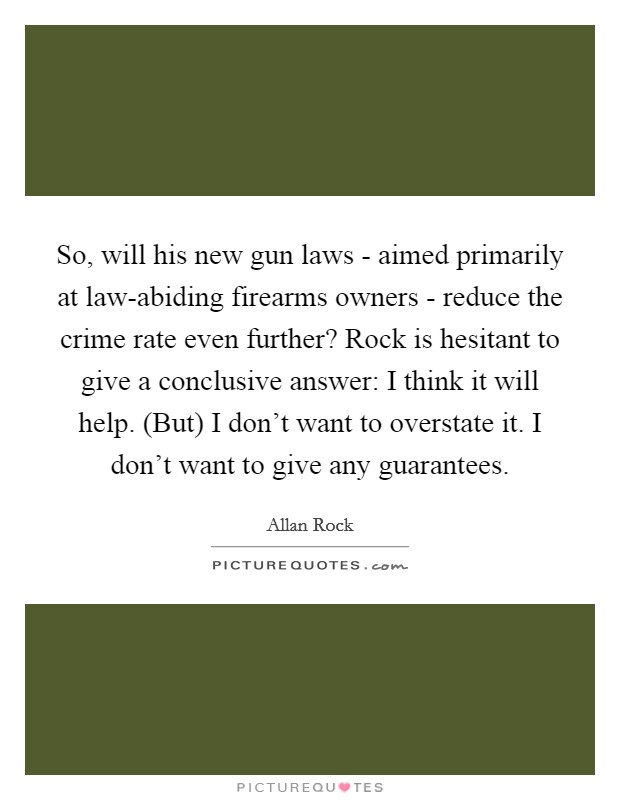 So, will his new gun laws - aimed primarily at law-abiding firearms owners - reduce the crime rate even further? Rock is hesitant to give a conclusive answer: I think it will help. (But) I don't want to overstate it. I don't want to give any guarantees. Picture Quote #1